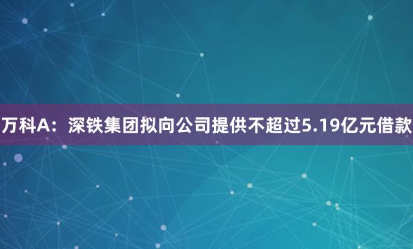 万科A：深铁集团拟向公司提供不超过5.19亿元借款