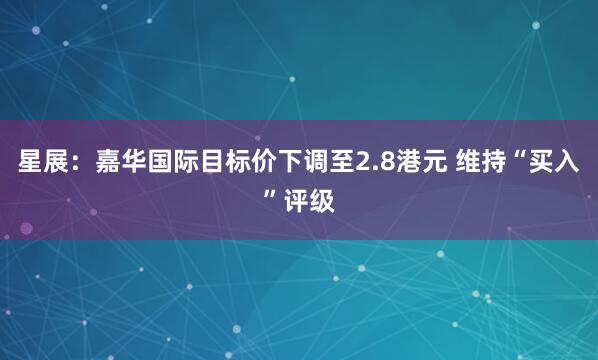 星展：嘉华国际目标价下调至2.8港元 维持“买入”评级