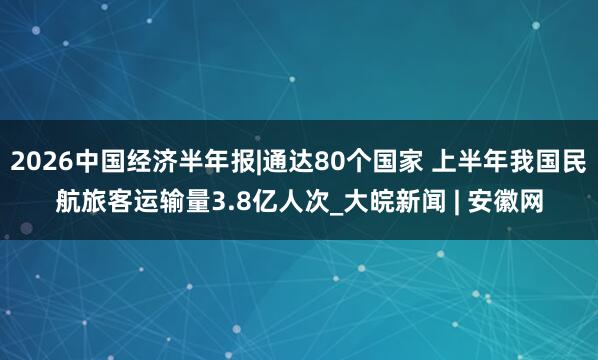2026中国经济半年报|通达80个国家 上半年我国民航旅客运输量3.8亿人次_大皖新闻 | 安徽网