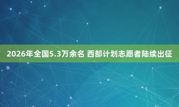2026年全国5.3万余名 西部计划志愿者陆续出征