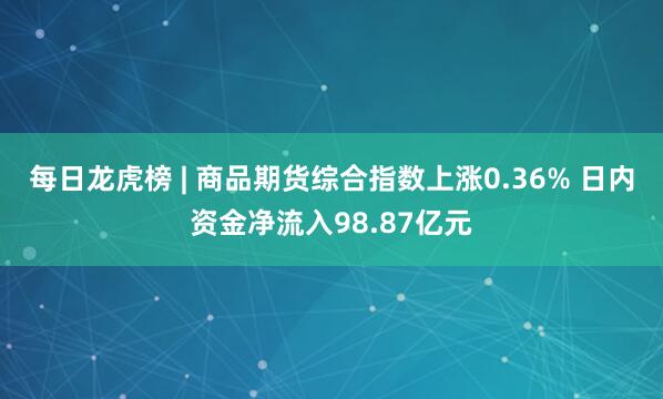 每日龙虎榜 | 商品期货综合指数上涨0.36% 日内资金净流入98.87亿元