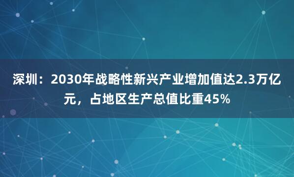 深圳:2030年战略性新兴产业增加值达2.3万亿元,占地区生产总值比重45%