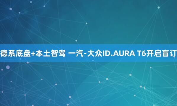 德系底盘+本土智驾 一汽-大众ID.AURA T6开启盲订