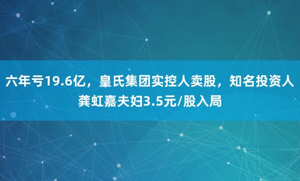 六年亏19.6亿，皇氏集团实控人卖股，知名投资人龚虹嘉夫妇3.5元/股入局