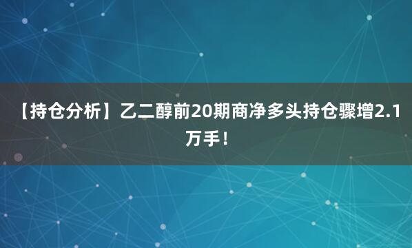 【持仓分析】乙二醇前20期商净多头持仓骤增2.1万手！