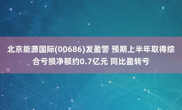 北京能源国际(00686)发盈警 预期上半年取得综合亏损净额约0.7亿元 同比盈转亏