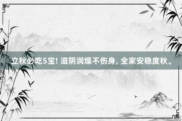 立秋必吃5宝! 滋阴润燥不伤身, 全家安稳度秋。