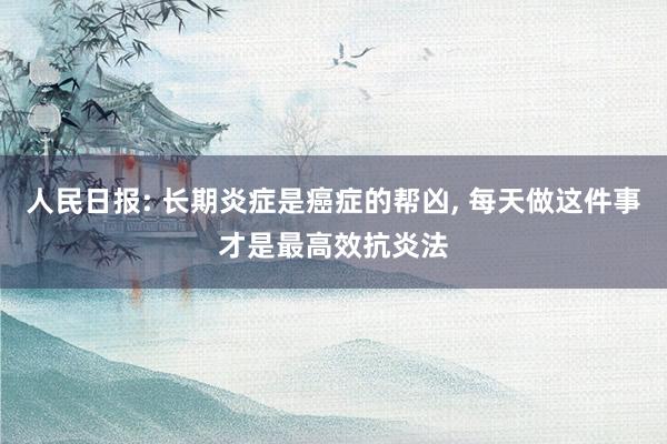 人民日报: 长期炎症是癌症的帮凶, 每天做这件事才是最高效抗炎法