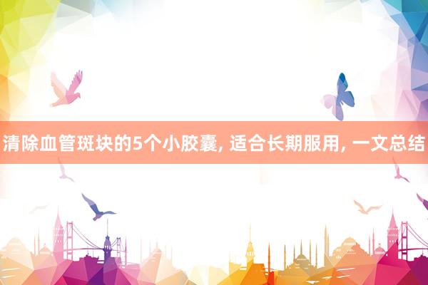 清除血管斑块的5个小胶囊, 适合长期服用, 一文总结