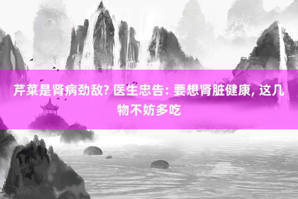 芹菜是肾病劲敌? 医生忠告: 要想肾脏健康, 这几物不妨多吃