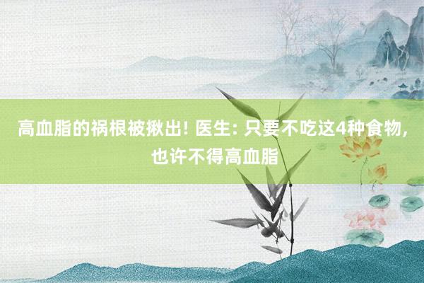 高血脂的祸根被揪出! 医生: 只要不吃这4种食物, 也许不得高血脂