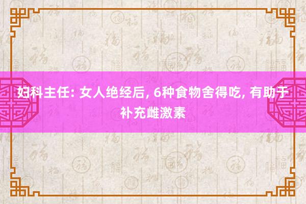 妇科主任: 女人绝经后, 6种食物舍得吃, 有助于补充雌激素