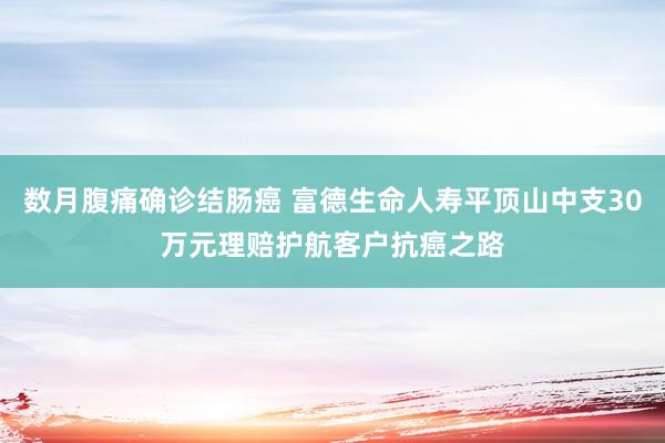 数月腹痛确诊结肠癌 富德生命人寿平顶山中支30万元理赔护航客户抗癌之路