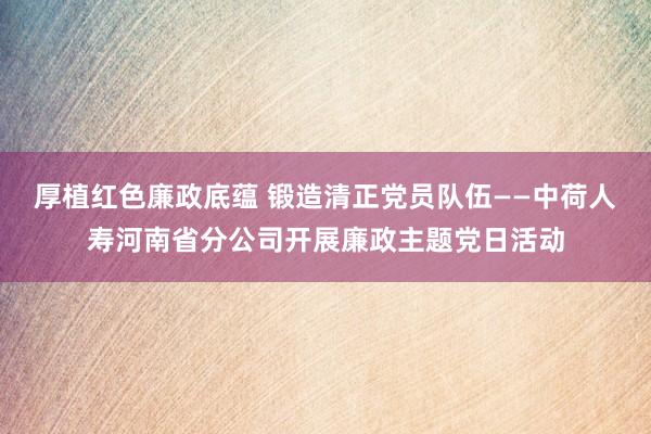 厚植红色廉政底蕴 锻造清正党员队伍——中荷人寿河南省分公司开展廉政主题党日活动