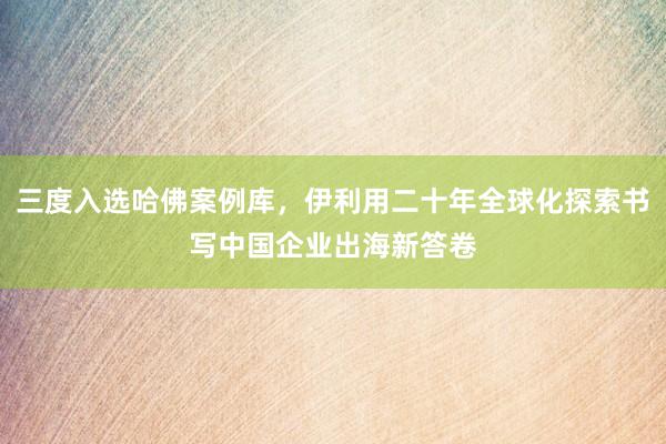 三度入选哈佛案例库，伊利用二十年全球化探索书写中国企业出海新答卷