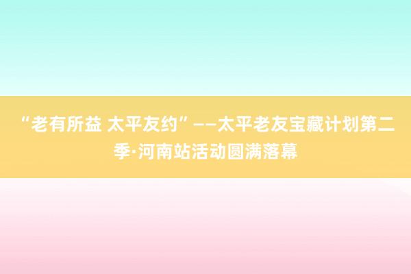 “老有所益 太平友约”——太平老友宝藏计划第二季·河南站活动圆满落幕