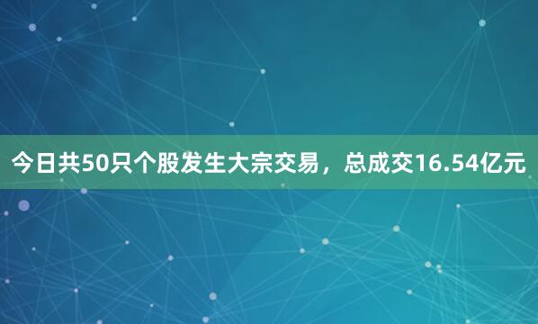 今日共50只个股发生大宗交易，总成交16.54亿元