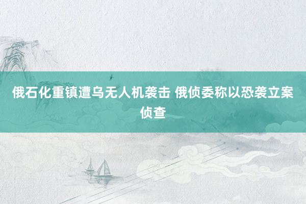 俄石化重镇遭乌无人机袭击 俄侦委称以恐袭立案侦查