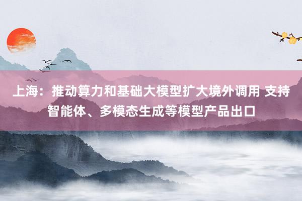 上海：推动算力和基础大模型扩大境外调用 支持智能体、多模态生成等模型产品出口