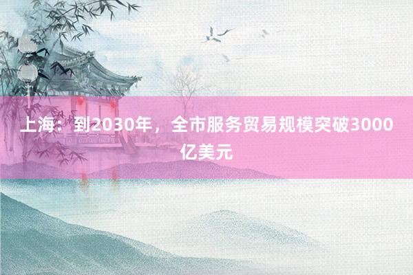 上海：到2030年，全市服务贸易规模突破3000亿美元
