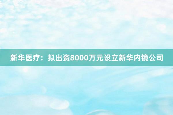 新华医疗：拟出资8000万元设立新华内镜公司