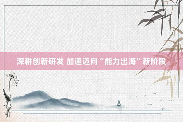 深耕创新研发 加速迈向“能力出海”新阶段