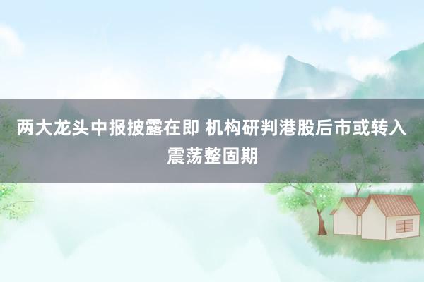 两大龙头中报披露在即 机构研判港股后市或转入震荡整固期