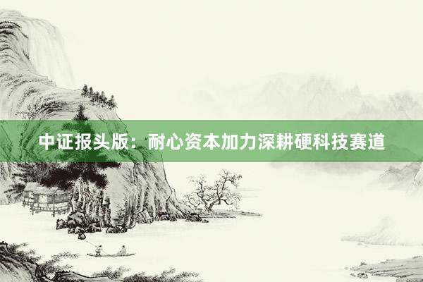 中证报头版：耐心资本加力深耕硬科技赛道