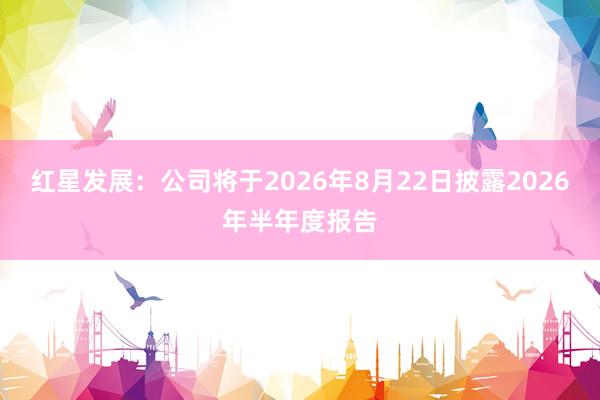 红星发展：公司将于2026年8月22日披露2026年半年度报告