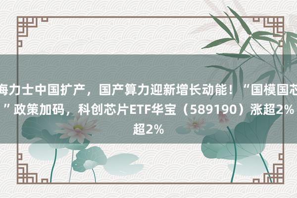 海力士中国扩产，国产算力迎新增长动能！“国模国芯”政策加码，科创芯片ETF华宝（589190）涨超2%