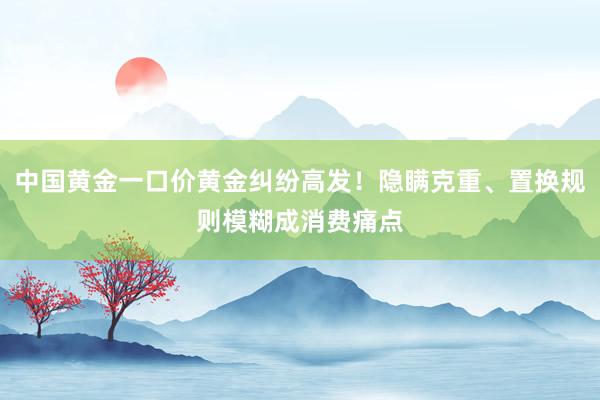 中国黄金一口价黄金纠纷高发！隐瞒克重、置换规则模糊成消费痛点