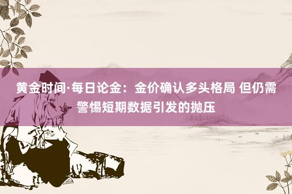 黄金时间·每日论金：金价确认多头格局 但仍需警惕短期数据引发的抛压