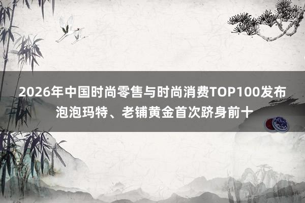 2026年中国时尚零售与时尚消费TOP100发布 泡泡玛特、老铺黄金首次跻身前十