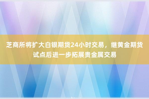 芝商所将扩大白银期货24小时交易，继黄金期货试点后进一步拓展贵金属交易