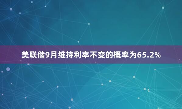 美联储9月维持利率不变的概率为65.2%