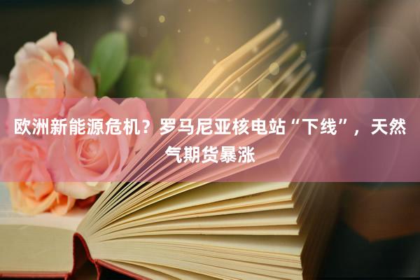 欧洲新能源危机？罗马尼亚核电站“下线”，天然气期货暴涨