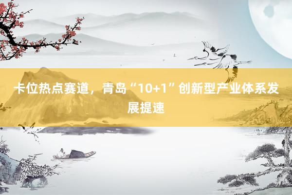 卡位热点赛道，青岛“10+1”创新型产业体系发展提速