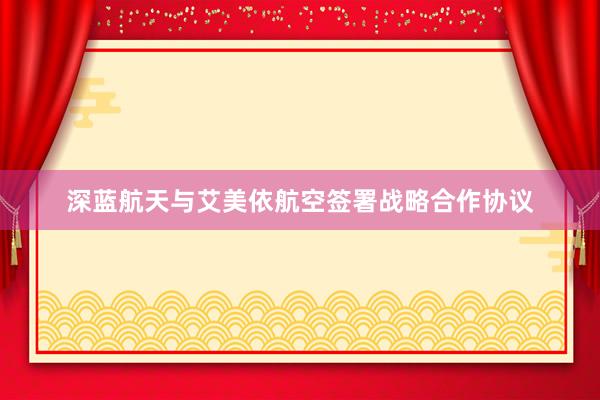 深蓝航天与艾美依航空签署战略合作协议