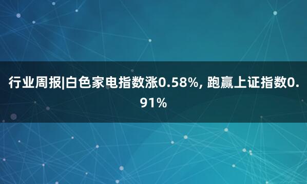 行业周报|白色家电指数涨0.58%, 跑赢上证指数0.91%