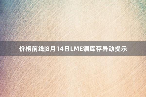 价格前线|8月14日LME铜库存异动提示