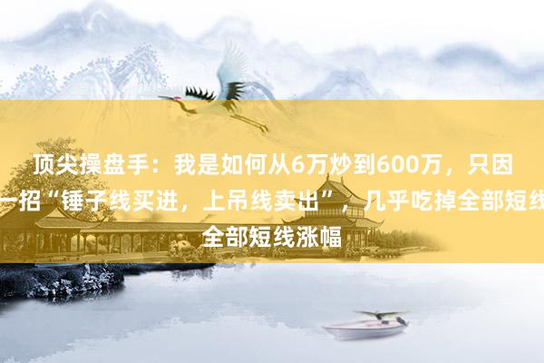 顶尖操盘手:我是如何从6万炒到600万,只因死啃一招“锤子线买进,上吊线卖出”,几乎吃掉全部短线涨幅