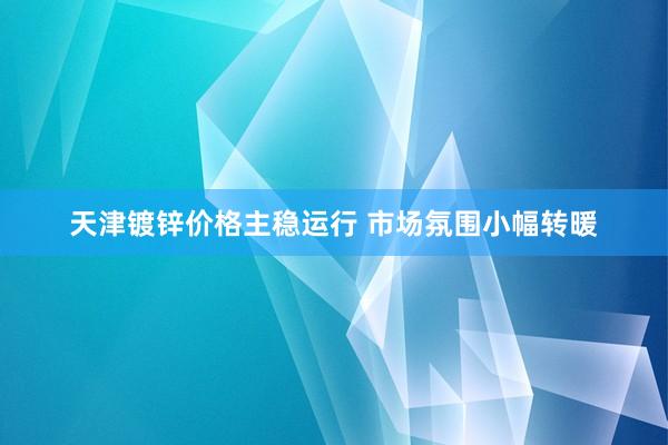 天津镀锌价格主稳运行 市场氛围小幅转暖