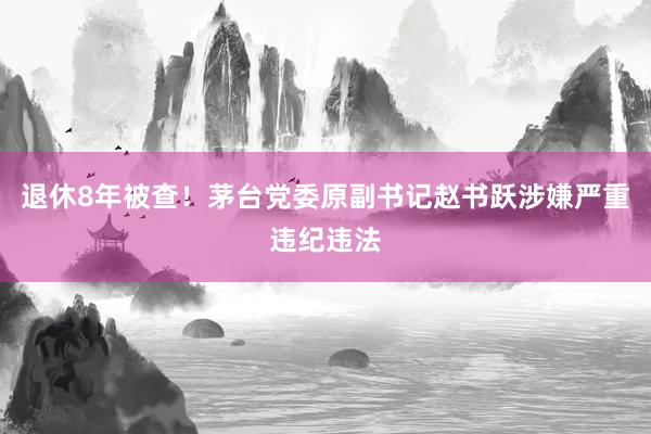 退休8年被查！茅台党委原副书记赵书跃涉嫌严重违纪违法
