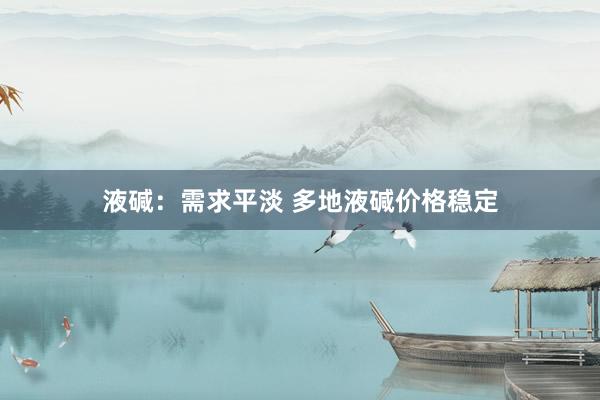 液碱：需求平淡 多地液碱价格稳定