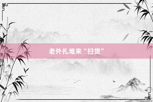 老外扎堆来“扫货”