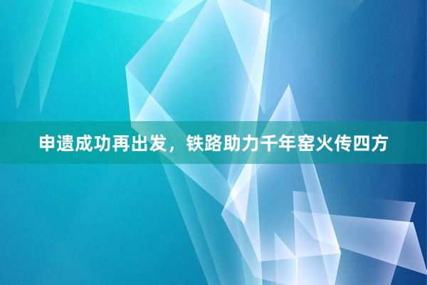 申遗成功再出发，铁路助力千年窑火传四方