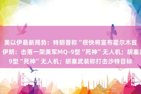 美以伊最新局势：特朗普称“很快将宣布霍尔木兹海峡为美国领土” ；伊朗：击落一架美军MQ-9型“死神”无人机；胡塞武装称打击沙特目标