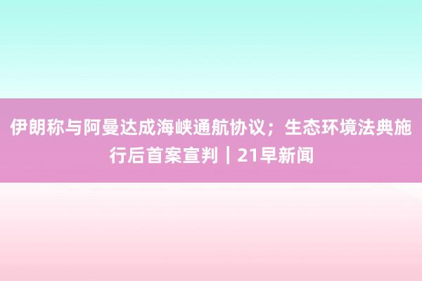 伊朗称与阿曼达成海峡通航协议；生态环境法典施行后首案宣判｜21早新闻