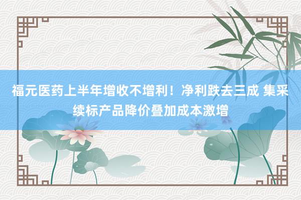福元医药上半年增收不增利！净利跌去三成 集采续标产品降价叠加成本激增