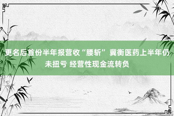 更名后首份半年报营收“腰斩” 冀衡医药上半年仍未扭亏 经营性现金流转负